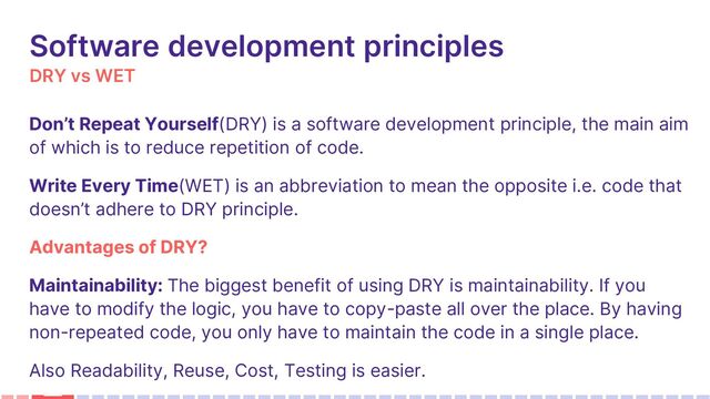 DRY vs WET
Software development principles
Don’t Repeat Yourself(DRY) is a software development principle, the main aim
of which is to reduce repetition of code.
Write Every Time(WET) is an abbreviation to mean the opposite i.e. code that
doesn’t adhere to DRY principle.
Advantages of DRY?
Maintainability: The biggest benefit of using DRY is maintainability. If you
have to modify the logic, you have to copy-paste all over the place. By having
non-repeated code, you only have to maintain the code in a single place.
Also Readability, Reuse, Cost, Testing is easier.

