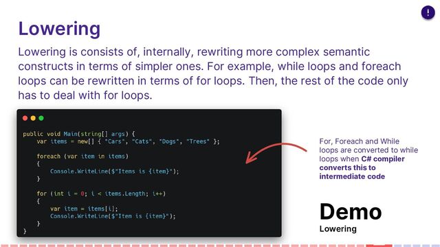 Lowering
Lowering is consists of, internally, rewriting more complex semantic
constructs in terms of simpler ones. For example, while loops and foreach
loops can be rewritten in terms of for loops. Then, the rest of the code only
has to deal with for loops.
For, Foreach and While
loops are converted to while
loops when C# compiler
converts this to
intermediate code
Demo
Lowering
