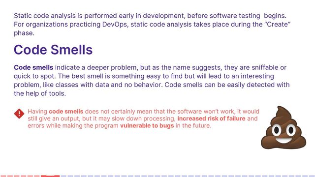 Static code analysis is performed early in development, before software testing begins.
For organizations practicing DevOps, static code analysis takes place during the “Create”
phase.
Code Smells
Code smells indicate a deeper problem, but as the name suggests, they are sniffable or
quick to spot. The best smell is something easy to find but will lead to an interesting
problem, like classes with data and no behavior. Code smells can be easily detected with
the help of tools.
Having code smells does not certainly mean that the software won’t work, it would
still give an output, but it may slow down processing, increased risk of failure and
errors while making the program vulnerable to bugs in the future.
