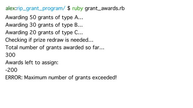 alex:rip_grant_program/ $ ruby grant_awards.rb
Awarding 50 grants of type A…
Awarding 30 grants of type B…
Awarding 20 grants of type C…
Checking if prize redraw is needed…
Total number of grants awarded so far…
300
Awards left to assign:
-200
ERROR: Maximum number of grants exceeded!
