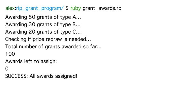 alex:rip_grant_program/ $ ruby grant_awards.rb
Awarding 50 grants of type A…
Awarding 30 grants of type B…
Awarding 20 grants of type C…
Checking if prize redraw is needed…
Total number of grants awarded so far…
100
Awards left to assign:
0
SUCCESS: All awards assigned!
