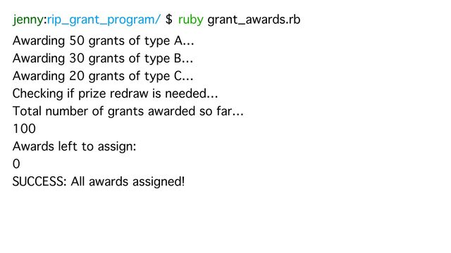 jenny:rip_grant_program/ $ ruby grant_awards.rb
Awarding 50 grants of type A…
Awarding 30 grants of type B…
Awarding 20 grants of type C…
Checking if prize redraw is needed…
Total number of grants awarded so far…
100
Awards left to assign:
0
SUCCESS: All awards assigned!
