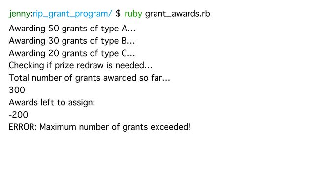 jenny:rip_grant_program/ $ ruby grant_awards.rb
Awarding 50 grants of type A…
Awarding 30 grants of type B…
Awarding 20 grants of type C…
Checking if prize redraw is needed…
Total number of grants awarded so far…
300
Awards left to assign:
-200
ERROR: Maximum number of grants exceeded!
