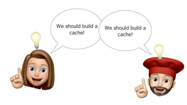 We should build a
cache!
We should build a
cache!
