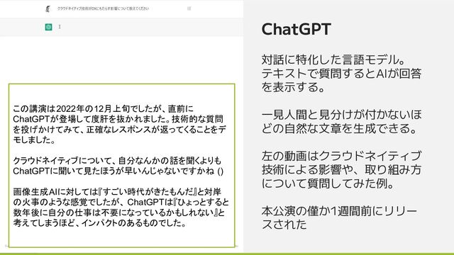 ChatGPT
対話に特化した言語モデル。
テキストで質問するとAIが回答
を表示する。
一見人間と見分けが付かないほ
どの自然な文章を生成できる。
左の動画はクラウドネイティブ
技術による影響や、取り組み方
について質問してみた例。
本公演の僅か1週間前にリリー
スされた
この講演は2022年の12月上旬でしたが、直前に
ChatGPTが登場して度肝を抜かれました。技術的な質問
を投げかけてみて、正確なレスポンスが返ってくることをデ
モしました。
クラウドネイティブについて、自分なんかの話を聞くよりも
ChatGPTに聞いて見たほうが早いんじゃないですかね ()
画像生成AIに対しては『すごい時代がきたもんだ』と対岸
の火事のような感覚でしたが、 ChatGPTは『ひょっとすると
数年後に自分の仕事は不要になっているかもしれない』と
考えてしまうほど、インパクトのあるものでした。
