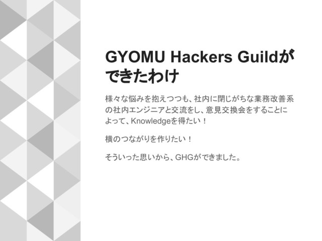 GYOMU Hackers Guildが
できたわけ
様々な悩みを抱えつつも、社内に閉じがちな業務改善系
の社内エンジニアと交流をし、意見交換会をすることに
よって、Knowledgeを得たい！
横のつながりを作りたい！
そういった思いから、GHGができました。
