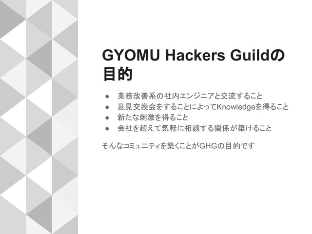 GYOMU Hackers Guildの
目的
● 業務改善系の社内エンジニアと交流すること
● 意見交換会をすることによってKnowledgeを得ること
● 新たな刺激を得ること
● 会社を超えて気軽に相談する関係が築けること
そんなコミュニティを築くことがGHGの目的です
