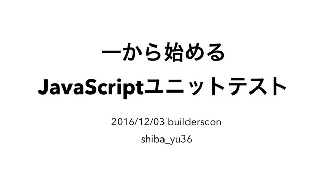 Ұ͔Β࢝ΊΔ
JavaScriptϢχοτςετ
2016/12/03 builderscon
shiba_yu36
