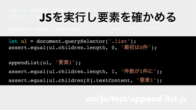 import assert from 'assert';
import { appendList } from '../append-list';
document.body.innerHTML = '<ul class="list"></ul>';
let ul = document.querySelector('.list');
assert.equal(ul.children.length, 0, '࠷ॳ͸0݅');
appendList(ul, 'ཁૉ1');
assert.equal(ul.children.length, 1, '݅਺͕1݅ʹ');
assert.equal(ul.children[0].textContent, 'ཁૉ1');
src/js/test/append-list.js
JSΛ࣮ߦ͠ཁૉΛ͔֬ΊΔ
