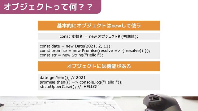 基本的にオブジェクトはnewして使う
const 変数名 = new オブジェクト名(初期値);
const date = new Date(2021, 2, 11);
const promise = new Promise(resolve => { resolve() });
const str = new String("Hello!");
オブジェクトには機能がある
date.getYear(); // 2021
promise.then(() => console.log("Hello!"));
str.toUpperCase(); // 'HELLO!'
オブジェクトって何？？
