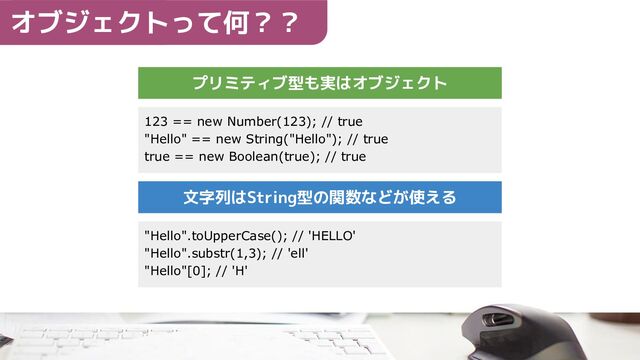 プリミティブ型も実はオブジェクト
123 == new Number(123); // true
"Hello" == new String("Hello"); // true
true == new Boolean(true); // true
"Hello".toUpperCase(); // 'HELLO'
"Hello".substr(1,3); // 'ell'
"Hello"[0]; // 'H'
文字列はString型の関数などが使える
オブジェクトって何？？
