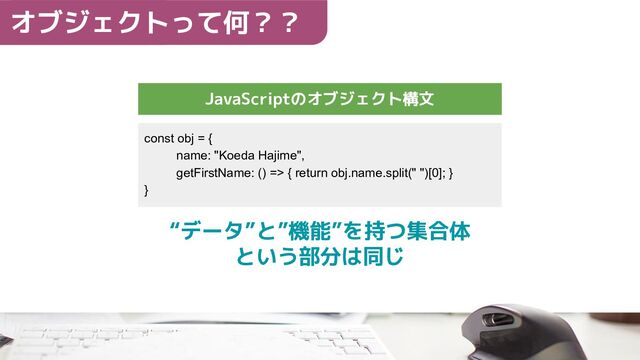 オブジェクトって何？？
JavaScriptのオブジェクト構文
const obj = {
name: "Koeda Hajime",
getFirstName: () => { return obj.name.split(" ")[0]; }
}
“データ”と”機能”を持つ集合体
という部分は同じ
