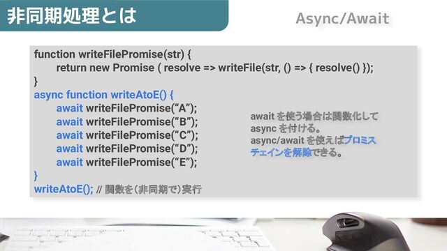 function writeFilePromise(str) {
return new Promise ( resolve => writeFile(str, () => { resolve() });
}
async function writeAtoE() {
await writeFilePromise(“A”);
await writeFilePromise(“B”);
await writeFilePromise(“C”);
await writeFilePromise(“D”);
await writeFilePromise(“E”);
}
writeAtoE(); // 関数を（非同期で）実行
非同期処理とは
await を使う場合は関数化して
async を付ける。
async/await を使えばプロミス
チェインを解除できる。
Async/Await
