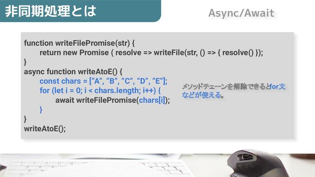 function writeFilePromise(str) {
return new Promise ( resolve => writeFile(str, () => { resolve() });
}
async function writeAtoE() {
const chars = [“A”, “B”, “C”, “D”, “E”];
for (let i = 0; i < chars.length; i++) {
await writeFilePromise(chars[i]);
}
}
writeAtoE();
非同期処理とは
メソッドチェーンを解除できるとfor文
などが使える。
Async/Await
