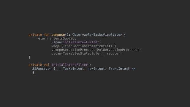 private fun compose(): Observable {
return intentsSubject
.scan(initialIntentFilter)
.map { this.actionFromIntent(it) }
.compose(actionProcessorHolder.actionProcessor)
.scan(TasksViewState.idle(), reducer)
}a
private val initialIntentFilter =
BiFunction { _: TasksIntent, newIntent: TasksIntent ->
}c
