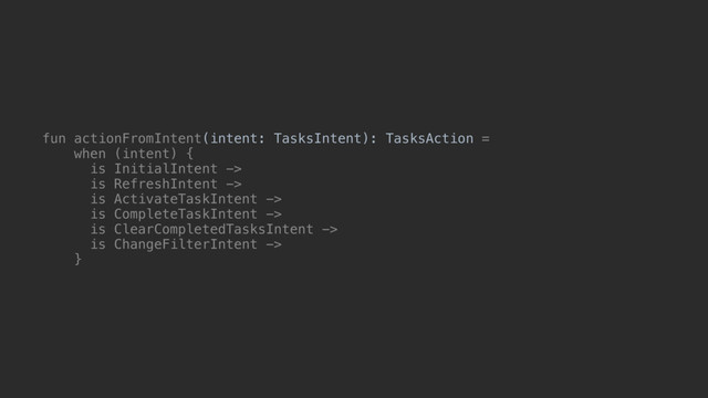 fun actionFromIntent(intent: TasksIntent): TasksAction =
when (intent) {
is InitialIntent ->
is RefreshIntent ->
is ActivateTaskIntent ->
is CompleteTaskIntent ->
is ClearCompletedTasksIntent ->
is ChangeFilterIntent ->
}@
