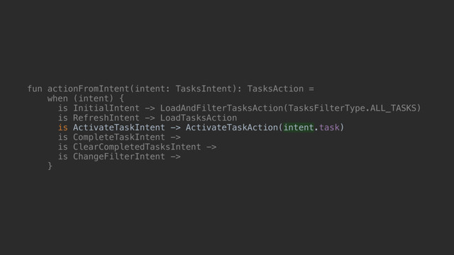 fun actionFromIntent(intent: TasksIntent): TasksAction =
when (intent) {
is InitialIntent -> LoadAndFilterTasksAction(TasksFilterType.ALL_TASKS)
is RefreshIntent -> LoadTasksAction
is ActivateTaskIntent -> ActivateTaskAction(intent.task)
is CompleteTaskIntent ->
is ClearCompletedTasksIntent ->
is ChangeFilterIntent ->
}@

