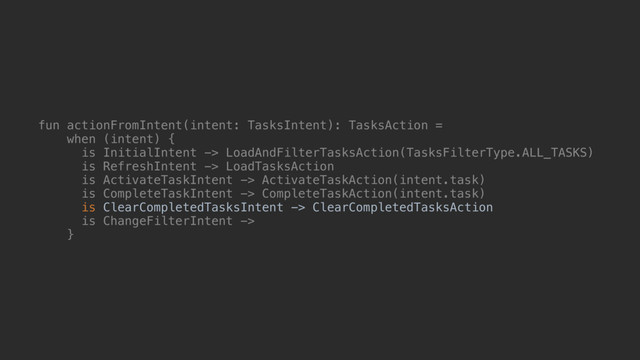 fun actionFromIntent(intent: TasksIntent): TasksAction =
when (intent) {
is InitialIntent -> LoadAndFilterTasksAction(TasksFilterType.ALL_TASKS)
is RefreshIntent -> LoadTasksAction
is ActivateTaskIntent -> ActivateTaskAction(intent.task)
is CompleteTaskIntent -> CompleteTaskAction(intent.task)
is ClearCompletedTasksIntent -> ClearCompletedTasksAction
is ChangeFilterIntent ->
}@
