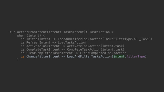 fun actionFromIntent(intent: TasksIntent): TasksAction =
when (intent) {
is InitialIntent -> LoadAndFilterTasksAction(TasksFilterType.ALL_TASKS)
is RefreshIntent -> LoadTasksAction
is ActivateTaskIntent -> ActivateTaskAction(intent.task)
is CompleteTaskIntent -> CompleteTaskAction(intent.task)
is ClearCompletedTasksIntent -> ClearCompletedTasksAction
is ChangeFilterIntent -> LoadAndFilterTasksAction(intent.filterType)
}@
