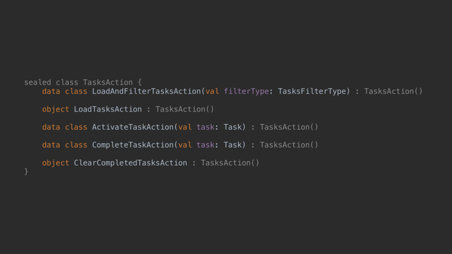 sealed class TasksAction {
data class LoadAndFilterTasksAction(val filterType: TasksFilterType) : TasksAction()
object LoadTasksAction : TasksAction()
data class ActivateTaskAction(val task: Task) : TasksAction()
data class CompleteTaskAction(val task: Task) : TasksAction()
object ClearCompletedTasksAction : TasksAction()
}@
