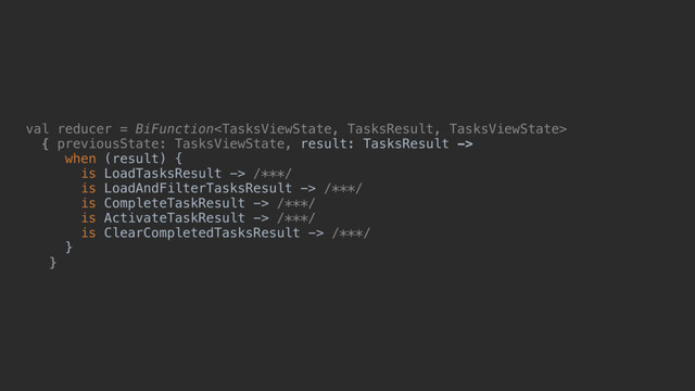 val reducer = BiFunction
{ previousState: TasksViewState, result: TasksResult ->
when (result)_{
is LoadTasksResult -> /***/
is LoadAndFilterTasksResult -> /***/
is CompleteTaskResult -> /***/
is ActivateTaskResult -> /***/
is ClearCompletedTasksResult -> /***/
}d
}e
