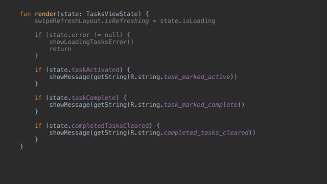 fun render(state: TasksViewState) {
swipeRefreshLayout.isRefreshing = state.isLoading
if (state.error != null) {
showLoadingTasksError()
return
}a
if (state.taskActivated) {
showMessage(getString(R.string.task_marked_active))
}b
if (state.taskComplete) {
showMessage(getString(R.string.task_marked_complete))
}c
if (state.completedTasksCleared) {
showMessage(getString(R.string.completed_tasks_cleared))
}d
}u
