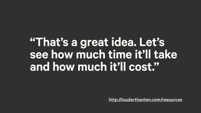 “That’s a great idea. Let’s
see how much time it’ll take
and how much it’ll cost.”
http://louderthanten.com/resources
