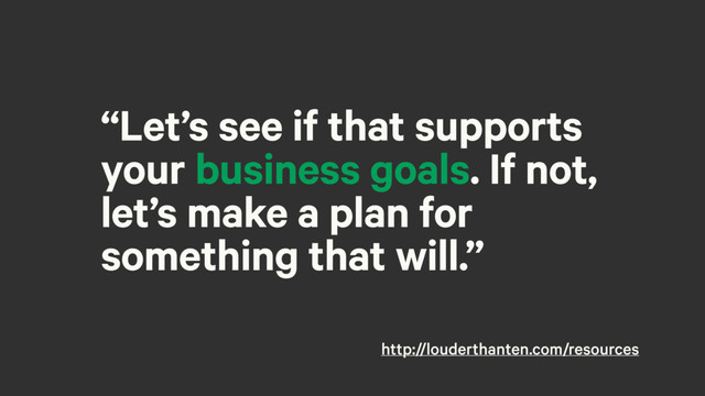 “Let’s see if that supports
your business goals. If not,
let’s make a plan for
something that will.”
http://louderthanten.com/resources
