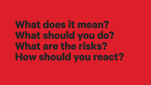 What does it mean?
What should you do?
What are the risks?
How should you react?

