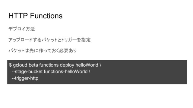 HTTP Functions
デプロイ方法
アップロードするバケットとトリガーを指定
バケットは先に作っておく必要あり
$ gcloud beta functions deploy helloWorld \
--stage-bucket functions-helloWorld \
--trigger-http
