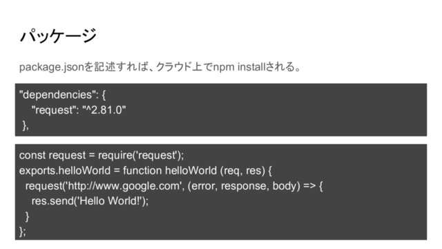 パッケージ
package.jsonを記述すれば、クラウド上でnpm installされる。
"dependencies": {
"request": "^2.81.0"
},
const request = require('request');
exports.helloWorld = function helloWorld (req, res) {
request('http://www.google.com', (error, response, body) => {
res.send('Hello World!');
}
};
