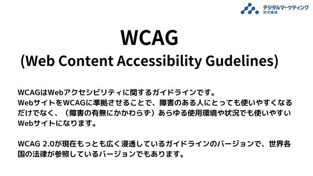 WCAG
(Web Content Accessibility Gudelines)

WCAGはWebアクセシビリティに関するガイドラインです。
WebサイトをWCAGに準拠させることで、障害のある人にとっても使いやすくなるだけでなく、（障害の有無にかかわらず）あらゆる使用環境や状況でも使いやすいWebサイトになります。

WCAG 2.0が現在もっとも広く浸透しているガイドラインのバージョンで、世界各国の法律が参照しているバージョンでもあります。
