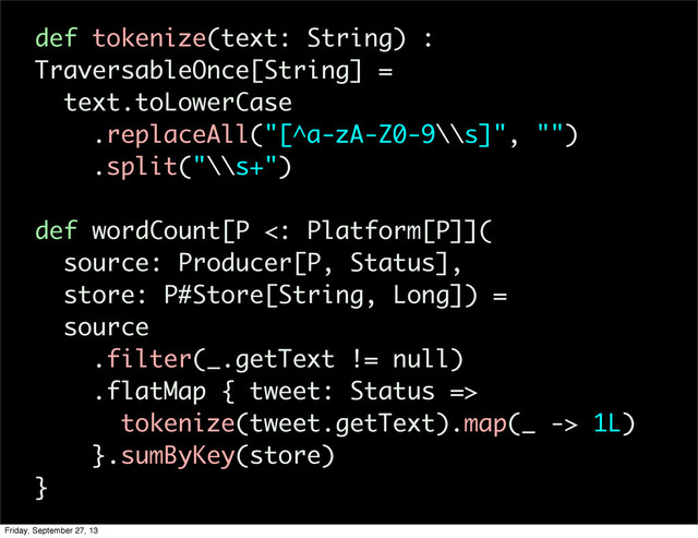def tokenize(text: String) :
TraversableOnce[String] =
text.toLowerCase
.replaceAll("[^a-zA-Z0-9\\s]", "")
.split("\\s+")
def wordCount[P <: Platform[P]](
source: Producer[P, Status],
store: P#Store[String, Long]) =
source
.filter(_.getText != null)
.flatMap { tweet: Status =>
tokenize(tweet.getText).map(_ -> 1L)
}.sumByKey(store)
}
Friday, September 27, 13
