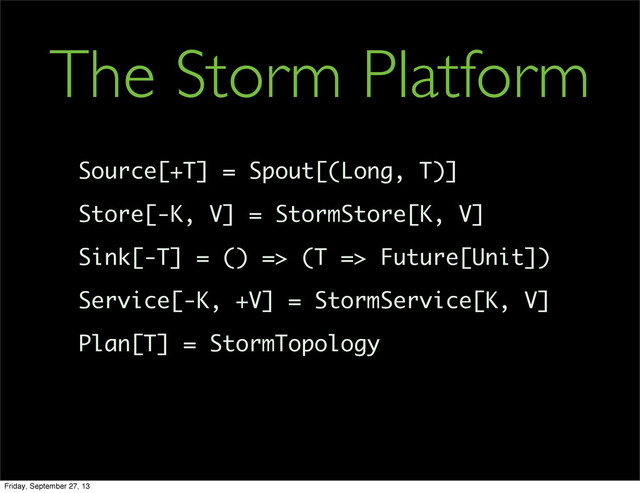 Source[+T] = Spout[(Long, T)]
Store[-K, V] = StormStore[K, V]
Sink[-T] = () => (T => Future[Unit])
Service[-K, +V] = StormService[K, V]
Plan[T] = StormTopology
The Storm Platform
Friday, September 27, 13
