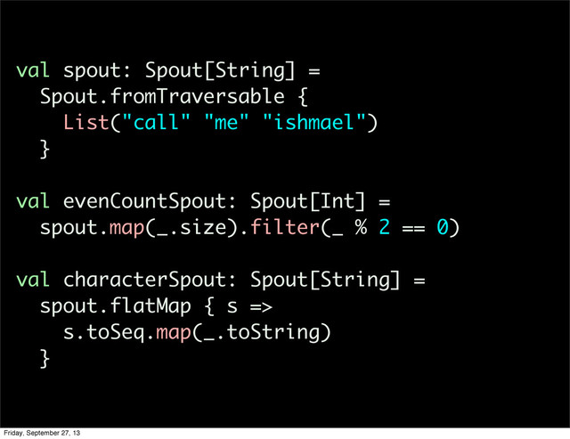 val spout: Spout[String] =
Spout.fromTraversable {
List("call" "me" "ishmael")
}
val evenCountSpout: Spout[Int] =
spout.map(_.size).filter(_ % 2 == 0)
val characterSpout: Spout[String] =
spout.flatMap { s =>
s.toSeq.map(_.toString)
}
Friday, September 27, 13
