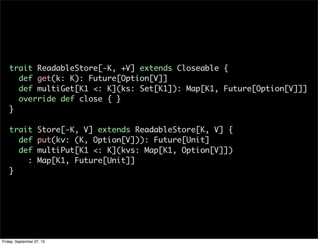 trait ReadableStore[-K, +V] extends Closeable {
def get(k: K): Future[Option[V]]
def multiGet[K1 <: K](ks: Set[K1]): Map[K1, Future[Option[V]]]
override def close { }
}
trait Store[-K, V] extends ReadableStore[K, V] {
def put(kv: (K, Option[V])): Future[Unit]
def multiPut[K1 <: K](kvs: Map[K1, Option[V]])
: Map[K1, Future[Unit]]
}
Friday, September 27, 13
