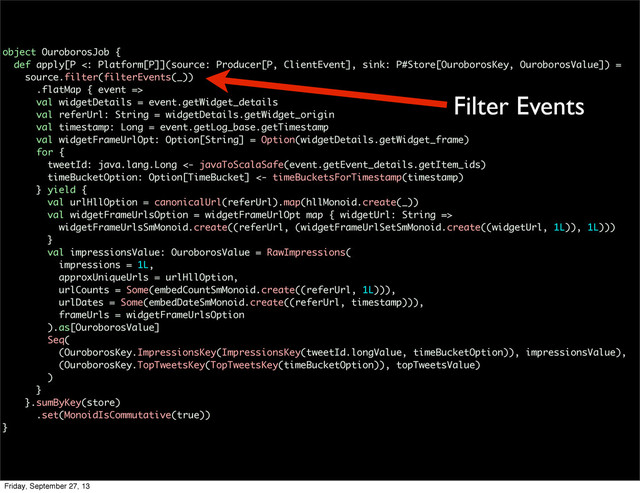object OuroborosJob {
def apply[P <: Platform[P]](source: Producer[P, ClientEvent], sink: P#Store[OuroborosKey, OuroborosValue]) =
source.filter(filterEvents(_))
.flatMap { event =>
val widgetDetails = event.getWidget_details
val referUrl: String = widgetDetails.getWidget_origin
val timestamp: Long = event.getLog_base.getTimestamp
val widgetFrameUrlOpt: Option[String] = Option(widgetDetails.getWidget_frame)
for {
tweetId: java.lang.Long <- javaToScalaSafe(event.getEvent_details.getItem_ids)
timeBucketOption: Option[TimeBucket] <- timeBucketsForTimestamp(timestamp)
} yield {
val urlHllOption = canonicalUrl(referUrl).map(hllMonoid.create(_))
val widgetFrameUrlsOption = widgetFrameUrlOpt map { widgetUrl: String =>
widgetFrameUrlsSmMonoid.create((referUrl, (widgetFrameUrlSetSmMonoid.create((widgetUrl, 1L)), 1L)))
}
val impressionsValue: OuroborosValue = RawImpressions(
impressions = 1L,
approxUniqueUrls = urlHllOption,
urlCounts = Some(embedCountSmMonoid.create((referUrl, 1L))),
urlDates = Some(embedDateSmMonoid.create((referUrl, timestamp))),
frameUrls = widgetFrameUrlsOption
).as[OuroborosValue]
Seq(
(OuroborosKey.ImpressionsKey(ImpressionsKey(tweetId.longValue, timeBucketOption)), impressionsValue),
(OuroborosKey.TopTweetsKey(TopTweetsKey(timeBucketOption)), topTweetsValue)
)
}
}.sumByKey(store)
.set(MonoidIsCommutative(true))
}
Filter Events
Friday, September 27, 13
