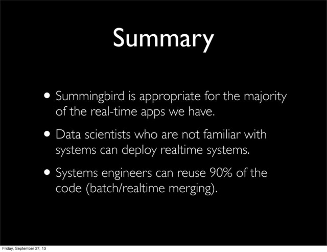 •Summingbird is appropriate for the majority
of the real-time apps we have.
•Data scientists who are not familiar with
systems can deploy realtime systems.
•Systems engineers can reuse 90% of the
code (batch/realtime merging).
Summary
Friday, September 27, 13

