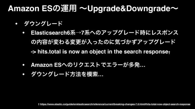 • μ΢ϯάϨʔυ
• Elasticsearch6ܥˠ7ܥ΁ͷΞοϓάϨʔυ࣌ʹϨεϙϯε
ͷ಺༰͕มΘΔมߋ͕ೖͬͨͷʹؾ͔ͮͣΞοϓάϨʔυ 
-> hits.total is now an object in the search response†
• Amazon ES΁ͷϦΫΤετͰΤϥʔ͕ଟൃ…
• μ΢ϯάϨʔυํ๏Λ໛ࡧ…
Amazon ESͷӡ༻ ʙUpgrade&Downgradeʙ
† https://www.elastic.co/guide/en/elasticsearch/reference/current/breaking-changes-7.0.html#hits-total-now-object-search-response
