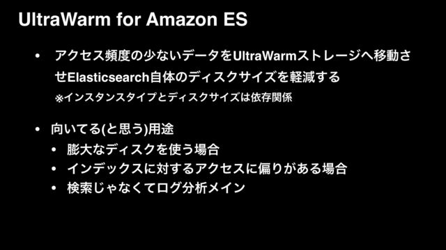 • ΞΫηεස౓ͷগͳ͍σʔλΛUltraWarmετϨʔδ΁Ҡಈ͞
ͤElasticsearchࣗମͷσΟεΫαΠζΛܰݮ͢Δ
ɹɹ※ΠϯελϯελΠϓͱσΟεΫαΠζ͸ґଘؔ܎
• ޲͍ͯΔ(ͱࢥ͏)༻్
• ๲େͳσΟεΫΛ࢖͏৔߹
• ΠϯσοΫεʹର͢ΔΞΫηεʹภΓ͕͋Δ৔߹
• ݕࡧ͡Όͳͯ͘ϩά෼ੳϝΠϯ
UltraWarm for Amazon ES
