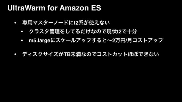 UltraWarm for Amazon ES
• ઐ༻Ϛελʔϊʔυʹt2ܥ͕࢖͑ͳ͍
• Ϋϥελ؅ཧΛͯ͠Δ͚ͩͳͷͰݱঢ়t2Ͱे෼
• m5.largeʹεέʔϧΞοϓ͢Δͱʙ2ສԁ/݄ίετΞοϓ
• σΟεΫαΠζ͕TBະຬͳͷͰίετΧοτ΄΅Ͱ͖ͳ͍
