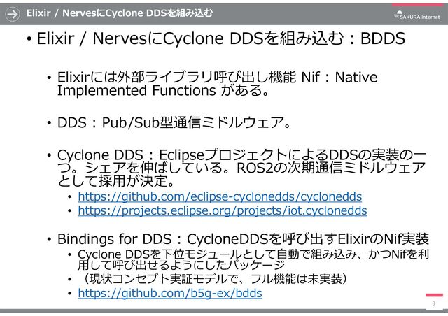 Elixir / NervesにCyclone DDSを組み込む
• Elixir / NervesにCyclone DDSを組み込む:BDDS
• Elixirには外部ライブラリ呼び出し機能 Nif : Native
Implemented Functions がある。
• DDS : Pub/Sub型通信ミドルウェア。
• Cyclone DDS : EclipseプロジェクトによるDDSの実装の一
つ。シェアを伸ばしている。ROS2の次期通信ミドルウェア
として採用が決定。
• https://github.com/eclipse-cyclonedds/cyclonedds
• https://projects.eclipse.org/projects/iot.cyclonedds
• Bindings for DDS : CycloneDDSを呼び出すElixirのNif実装
• Cyclone DDSを下位モジュールとして自動で組み込み、かつNifを利
用して呼び出せるようにしたパッケージ
• （現状コンセプト実証モデルで、フル機能は未実装）
• https://github.com/b5g-ex/bdds
8
