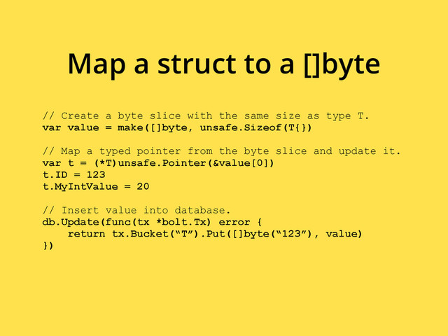 // Create a byte slice with the same size as type T.
var value = make([]byte, unsafe.Sizeof(T{})
// Map a typed pointer from the byte slice and update it.
var t = (*T)unsafe.Pointer(&value[0])
t.ID = 123
t.MyIntValue = 20
// Insert value into database.
db.Update(func(tx *bolt.Tx) error {
return tx.Bucket(“T”).Put([]byte(“123”), value)
})
Map a struct to a []byte
