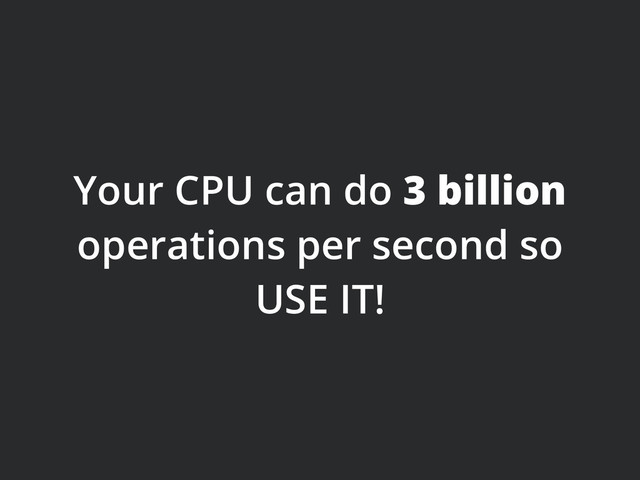 Your CPU can do 3 billion
operations per second so
USE IT!
