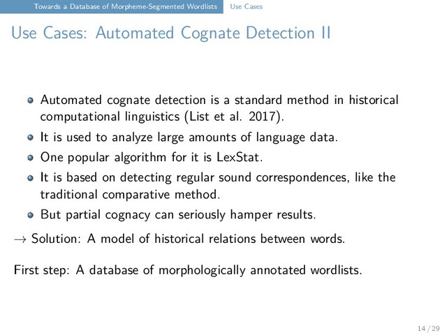 Towards a Database of Morpheme-Segmented Wordlists Use Cases
Use Cases: Automated Cognate Detection II
Automated cognate detection is a standard method in historical
computational linguistics (List et al. 2017).
It is used to analyze large amounts of language data.
One popular algorithm for it is LexStat.
It is based on detecting regular sound correspondences, like the
traditional comparative method.
But partial cognacy can seriously hamper results.
→ Solution: A model of historical relations between words.
First step: A database of morphologically annotated wordlists.
14 / 29
