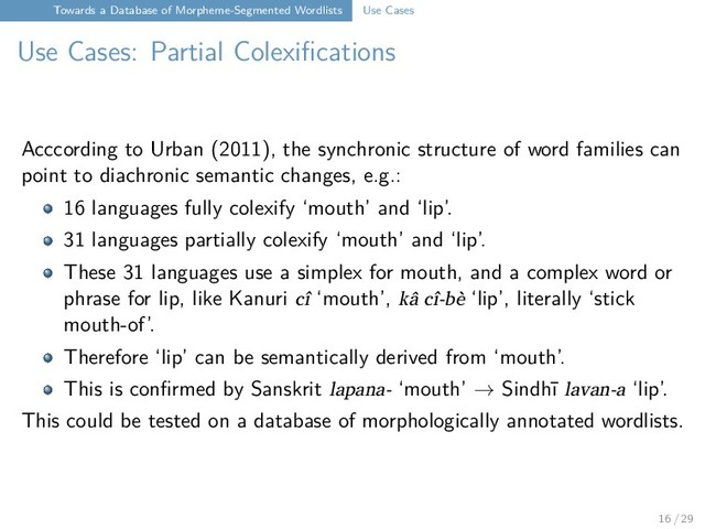 Towards a Database of Morpheme-Segmented Wordlists Use Cases
Use Cases: Partial Colexifications
Acccording to Urban (2011), the synchronic structure of word families can
point to diachronic semantic changes, e.g.:
16 languages fully colexify ‘mouth’ and ‘lip’.
31 languages partially colexify ‘mouth’ and ‘lip’.
These 31 languages use a simplex for mouth, and a complex word or
phrase for lip, like Kanuri cî ‘mouth’, kâ cî-bè ‘lip’, literally ‘stick
mouth-of’.
Therefore ‘lip’ can be semantically derived from ‘mouth’.
This is confirmed by Sanskrit lapana- ‘mouth’ → Sindhī lavan-a ‘lip’.
This could be tested on a database of morphologically annotated wordlists.
16 / 29
