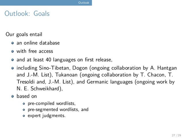 Outlook
Outlook: Goals
Our goals entail
an online database
with free access
and at least 40 languages on first release,
including Sino-Tibetan, Dogon (ongoing collaboration by A. Hantgan
and J.-M. List), Tukanoan (ongoing collaboration by T. Chacon, T.
Tresoldi and, J.-M. List), and Germanic languages (ongoing work by
N. E. Schweikhard),
based on
pre-compiled wordlists,
pre-segmented wordlists, and
expert judgments.
27 / 29
