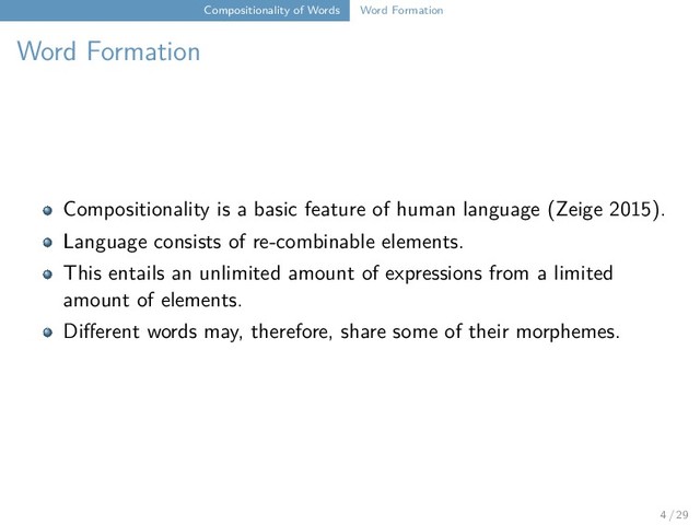 Compositionality of Words Word Formation
Word Formation
Compositionality is a basic feature of human language (Zeige 2015).
Language consists of re-combinable elements.
This entails an unlimited amount of expressions from a limited
amount of elements.
Different words may, therefore, share some of their morphemes.
4 / 29
