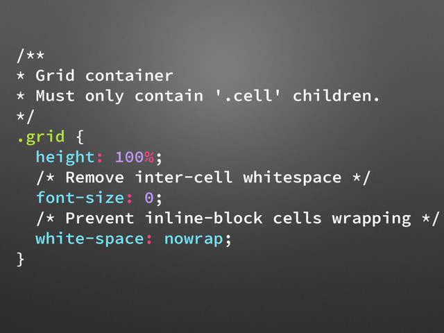 /**
* Grid container
* Must only contain '.cell' children.
*/
.grid {
height: 100%;
/* Remove inter-cell whitespace */
font-size: 0;
/* Prevent inline-block cells wrapping */
white-space: nowrap;
}
