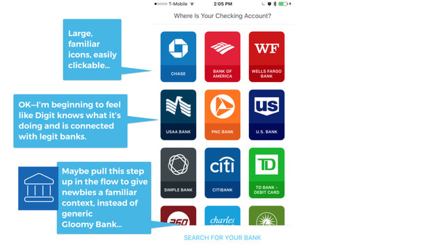 Maybe pull this step
up in the ﬂow to give
newbies a familiar
context, instead of
generic
Gloomy Bank…
Large,
familiar
icons, easily
clickable…
OK—I’m beginning to feel
like Digit knows what it’s
doing and is connected
with legit banks.

